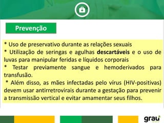 * Uso de preservativo durante as relações sexuais
* Utilização de seringas e agulhas descartáveis e o uso de
luvas para manipular feridas e líquidos corporais
* Testar previamente sangue e hemoderivados para
transfusão.
* Além disso, as mães infectadas pelo vírus (HIV-positivas)
devem usar antirretrovirais durante a gestação para prevenir
a transmissão vertical e evitar amamentar seus filhos.
Prevenção
 