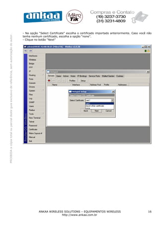 - Na opção “Select Certificate” escolha o certificado importado anteriormente. Caso você não
PROIBIDA a cópia total ou parcial deste guia exclusivo de referência, sem autorização do autor.




                                                                                                  tenha nenhum certificado, escolha a opção “none”.
                                                                                                  - Clique no botão “Next”




                                                                                                             ANKAA WIRELESS SOLUTIONS – EQUIPAMENTOS WIRELESS                              16
                                                                                                                          http://www.ankaa.com.br
 