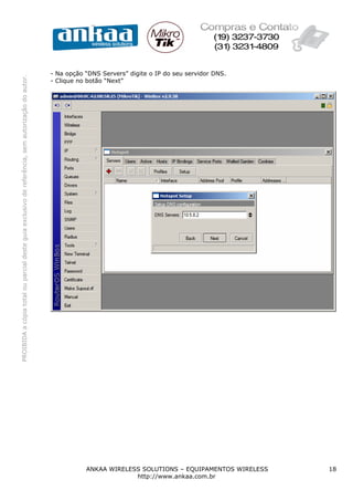 - Na opção “DNS Servers” digite o IP do seu servidor DNS.
PROIBIDA a cópia total ou parcial deste guia exclusivo de referência, sem autorização do autor.




                                                                                                  - Clique no botão “Next”




                                                                                                             ANKAA WIRELESS SOLUTIONS – EQUIPAMENTOS WIRELESS   18
                                                                                                                          http://www.ankaa.com.br
 