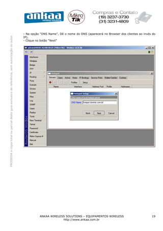 - Na opção “DNS Name”, Dê o nome do DNS (aparecerá no Browser dos clientes ao invés do
PROIBIDA a cópia total ou parcial deste guia exclusivo de referência, sem autorização do autor.




                                                                                                  IP).
                                                                                                  - Clique no botão “Next”




                                                                                                            ANKAA WIRELESS SOLUTIONS – EQUIPAMENTOS WIRELESS                         19
                                                                                                                         http://www.ankaa.com.br
 