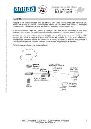 HOTSPOT
PROIBIDA a cópia total ou parcial deste guia exclusivo de referência, sem autorização do autor.




                                                                                                  Hotspot é um termo utilizado para se referir a uma área pública onde está disponível um
                                                                                                  serviço de acesso a Internet, normalmente através de uma rede sem fio Wi-Fi. Aplicações
                                                                                                  típicas incluem o acesso em Hotéis, Aeroportos, Shoppings, Universidades, etc.

                                                                                                  O conceito Hotspot pode ser usado, no entanto, para dar acesso controlado a uma rede
                                                                                                  qualquer, com ou sem fio, através de autenticação baseada em nome de usuário e senha.

                                                                                                  Quando em uma área coberta por um Hotspot, um usuário que possua um Laptop e tente
                                                                                                  navegar pela WEB é arremetido para uma página do Hotspot que pede suas credenciais,
                                                                                                  normalmente usuário e senha. Ao fornecê-las e sendo um cliente autorizado pelo Hotspot o
                                                                                                  usuário ganha acesso à internet, podendo sua atividade ser controlada e bilhetada.

                                                                                                  Considerando a estrutura da imagem abaixo:




                                                                                                             ANKAA WIRELESS SOLUTIONS – EQUIPAMENTOS WIRELESS                           2
                                                                                                                          http://www.ankaa.com.br
 