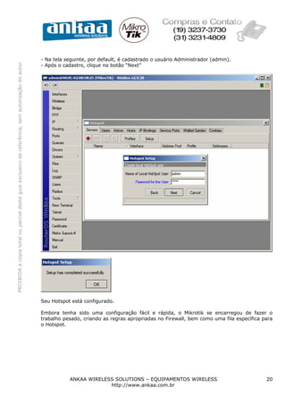 - Na tela seguinte, por default, é cadastrado o usuário Administrador (admin).
PROIBIDA a cópia total ou parcial deste guia exclusivo de referência, sem autorização do autor.




                                                                                                  - Após o cadastro, clique no botão “Next”




                                                                                                  Seu Hotspot está configurado.

                                                                                                  Embora tenha sido uma configuração fácil e rápida, o Mikrotik se encarregou de fazer o
                                                                                                  trabalho pesado, criando as regras apropriadas no Firewall, bem como uma fila específica para
                                                                                                  o Hotspot.




                                                                                                             ANKAA WIRELESS SOLUTIONS – EQUIPAMENTOS WIRELESS                               20
                                                                                                                          http://www.ankaa.com.br
 
