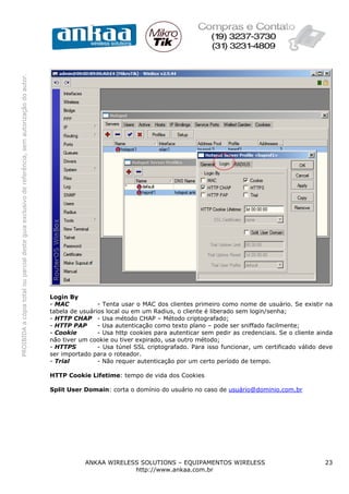 PROIBIDA a cópia total ou parcial deste guia exclusivo de referência, sem autorização do autor.




                                                                                                  Login By
                                                                                                  - MAC           - Tenta usar o MAC dos clientes primeiro como nome de usuário. Se existir na
                                                                                                  tabela de usuários local ou em um Radius, o cliente é liberado sem login/senha;
                                                                                                  - HTTP CHAP - Usa método CHAP – Método criptografado;
                                                                                                  - HTTP PAP      - Usa autenticação como texto plano – pode ser sniffado facilmente;
                                                                                                  - Cookie        - Usa http cookies para autenticar sem pedir as credenciais. Se o cliente ainda
                                                                                                  não tiver um cookie ou tiver expirado, usa outro método;
                                                                                                  - HTTPS         - Usa túnel SSL criptografado. Para isso funcionar, um certificado válido deve
                                                                                                  ser importado para o roteador.
                                                                                                  - Trial         - Não requer autenticação por um certo período de tempo.

                                                                                                  HTTP Cookie Lifetime: tempo de vida dos Cookies

                                                                                                  Split User Domain: corta o domínio do usuário no caso de usuário@dominio.com.br




                                                                                                             ANKAA WIRELESS SOLUTIONS – EQUIPAMENTOS WIRELESS                                 23
                                                                                                                          http://www.ankaa.com.br
 