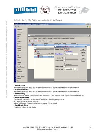Utilização de Servidor Radius para autenticação do Hotspot
PROIBIDA a cópia total ou parcial deste guia exclusivo de referência, sem autorização do autor.




                                                                                                  - Location ID
                                                                                                  Pode ser atribuído aqui ou no servidor Radius – Normalmente deixar em branco
                                                                                                  - Location Name
                                                                                                  Pode ser atribuído aqui ou no servidor Radius – Normalmente deixar em branco
                                                                                                  - Accounting
                                                                                                  Se habilitado, faz a bilhetagem dos usuários, com histórico de logins, desconexões, etc.
                                                                                                  - Interim Update
                                                                                                  Freqüência de envio de informações de accounting (segundos)
                                                                                                  0 – assim que ocorre o evento
                                                                                                  (Gera tráfego – Interessante que coloque 30 ou 60s)
                                                                                                  - NAS Port Type
                                                                                                  Wireless, Ethernet ou Cabo




                                                                                                             ANKAA WIRELESS SOLUTIONS – EQUIPAMENTOS WIRELESS                                24
                                                                                                                          http://www.ankaa.com.br
 