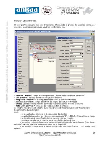 HOTSPOT USER PROFILES
PROIBIDA a cópia total ou parcial deste guia exclusivo de referência, sem autorização do autor.




                                                                                                  O user profiles servem para dar tratamento diferenciado a grupos de usuários, como, por
                                                                                                  exemplo, usuários coorporativos, usuários residenciais, etc.




                                                                                                  - Session Timeout: Tempo máximo permitido (depois disso o cliente é derrubado)
                                                                                                  - Idle timeout: período de inatividade (acesso externo)
                                                                                                  - Keepalive Timeout: se o computador está “vivo” e tem conectividade
                                                                                                  - Status Autorefresh: tempo de refresh da página de Status do Hotspot
                                                                                                  - Shared Users: número máximo permitido de clientes com o mesmo username
                                                                                                  - Rate Limit (tx/rx): A limitação de velocidade tem a sintaxe:
                                                                                                  rx-rate[/tx-rate][rx-burst-rate[/tx-burst-rate][rx-burst-threshold[/tx-burst-threshold][rx-
                                                                                                  burst-time[/tx-burst-time]]]]
                                                                                                  onde:
                                                                                                         - rx e o upload do cliente e tx é o download do cliente;
                                                                                                         - as velocidades podem ser números com opcionais “k” (1.000s) e M para kiloo e Mega;
                                                                                                         - se tx-rate não é especificado, tem o mesmo valor de rx-rate;
                                                                                                         - o mesmo para tx-burst-rate, tx-burst-threshold e tx-burst-time;
                                                                                                         - se ambos rx-burst-threshold e tx-burst-threshold não são especificados (mas burst-
                                                                                                  rate sim), rx-rate e tx-rate são usados como burst threshold;
                                                                                                         - se ambos rx-burst-time e tx-burst-time não são especificados, 1s é usado como
                                                                                                  default.

                                                                                                             ANKAA WIRELESS SOLUTIONS – EQUIPAMENTOS WIRELESS                             25
                                                                                                                          http://www.ankaa.com.br
 