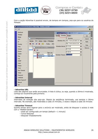 Com a opção Advertise é possível enviar, de tempos em tempos, pop-ups para os usuários do
PROIBIDA a cópia total ou parcial deste guia exclusivo de referência, sem autorização do autor.




                                                                                                  Hotspot




                                                                                                  - Advertise URL
                                                                                                  Lista das páginas que serão anunciadas. A lista é cíclica, ou seja, quando a última é mostrada,
                                                                                                  começa-se novamente pela primeira.

                                                                                                  - Advertise Interval
                                                                                                  Intervalos de exibição dos pop-ups. Depois da seqüência terminada, usa sempre o último
                                                                                                  intervalo. No exemplo, são mostradas a cada 15 minutos, 2 vezes e depois a cada 30 minutos

                                                                                                  - Advertise Timeout
                                                                                                  Quanto tempo deve esperar para o anúncio ser mostrado, antes de bloquear o acesso à rede
                                                                                                  com o “Walled-Garden”
                                                                                                        - pode ser configurado um tempo (default = 1 minuto)
                                                                                                        - nunca bloquear
                                                                                                        - bloquear imediatamente




                                                                                                             ANKAA WIRELESS SOLUTIONS – EQUIPAMENTOS WIRELESS                                 26
                                                                                                                          http://www.ankaa.com.br
 