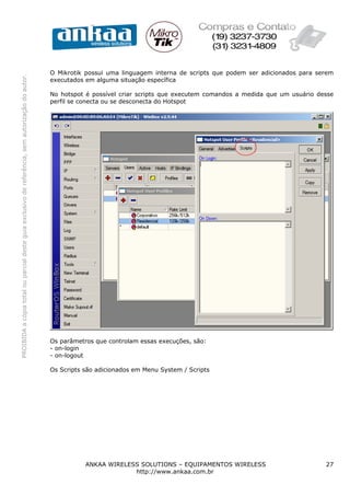 O Mikrotik possui uma linguagem interna de scripts que podem ser adicionados para serem
PROIBIDA a cópia total ou parcial deste guia exclusivo de referência, sem autorização do autor.




                                                                                                  executados em alguma situação específica

                                                                                                  No hotspot é possível criar scripts que executem comandos a medida que um usuário desse
                                                                                                  perfil se conecta ou se desconecta do Hotspot




                                                                                                  Os parâmetros que controlam essas execuções, são:
                                                                                                  - on-login
                                                                                                  - on-logout

                                                                                                  Os Scripts são adicionados em Menu System / Scripts




                                                                                                             ANKAA WIRELESS SOLUTIONS – EQUIPAMENTOS WIRELESS                         27
                                                                                                                          http://www.ankaa.com.br
 
