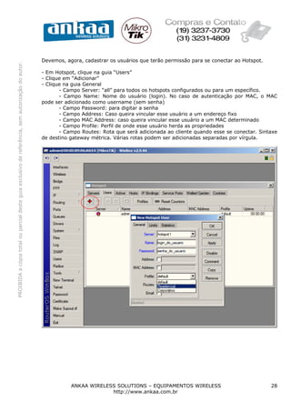 Devemos, agora, cadastrar os usuários que terão permissão para se conectar ao Hotspot.
PROIBIDA a cópia total ou parcial deste guia exclusivo de referência, sem autorização do autor.




                                                                                                  - Em Hotspot, clique na guia “Users”
                                                                                                  - Clique em “Adicionar”
                                                                                                  - Clique na guia General
                                                                                                         - Campo Server: “all” para todos os hotspots configurados ou para um específico.
                                                                                                         - Campo Name: Nome do usuário (login). No caso de autenticação por MAC, o MAC
                                                                                                  pode ser adicionado como username (sem senha)
                                                                                                         - Campo Password: para digitar a senha
                                                                                                         - Campo Address: Caso queira vincular esse usuário a um endereço fixo
                                                                                                         - Campo MAC Address: caso queira vincular esse usuário a um MAC determinado
                                                                                                         - Campo Profile: Perfil de onde esse usuário herda as propriedades
                                                                                                         - Campo Routes: Rota que será adicionada ao cliente quando esse se conectar. Sintaxe
                                                                                                  de destino gateway métrica. Várias rotas podem ser adicionadas separadas por vírgula.




                                                                                                             ANKAA WIRELESS SOLUTIONS – EQUIPAMENTOS WIRELESS                              28
                                                                                                                          http://www.ankaa.com.br
 