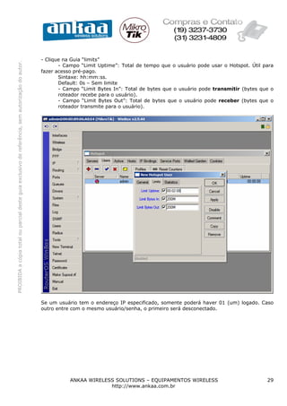 - Clique na Guia “limits”
PROIBIDA a cópia total ou parcial deste guia exclusivo de referência, sem autorização do autor.




                                                                                                         - Campo “Limit Uptime”: Total de tempo que o usuário pode usar o Hotspot. Útil para
                                                                                                  fazer acesso pré-pago.
                                                                                                         Sintaxe: hh:mm:ss.
                                                                                                         Default: 0s – Sem limite
                                                                                                         - Campo “Limit Bytes In”: Total de bytes que o usuário pode transmitir (bytes que o
                                                                                                         roteador recebe para o usuário).
                                                                                                         - Campo “Limit Bytes Out”: Total de bytes que o usuário pode receber (bytes que o
                                                                                                         roteador transmite para o usuário).




                                                                                                  Se um usuário tem o endereço IP especificado, somente poderá haver 01 (um) logado. Caso
                                                                                                  outro entre com o mesmo usuário/senha, o primeiro será desconectado.




                                                                                                             ANKAA WIRELESS SOLUTIONS – EQUIPAMENTOS WIRELESS                            29
                                                                                                                          http://www.ankaa.com.br
 