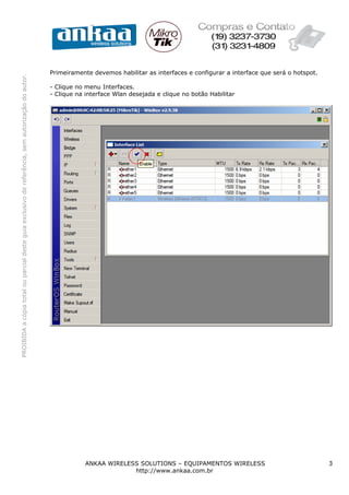 Primeiramente devemos habilitar as interfaces e configurar a interface que será o hotspot.
PROIBIDA a cópia total ou parcial deste guia exclusivo de referência, sem autorização do autor.




                                                                                                  - Clique no menu Interfaces.
                                                                                                  - Clique na interface Wlan desejada e clique no botão Habilitar




                                                                                                              ANKAA WIRELESS SOLUTIONS – EQUIPAMENTOS WIRELESS                                 3
                                                                                                                           http://www.ankaa.com.br
 
