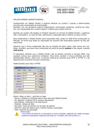 WALLED GARDEN (JARDIM MURADO)
PROIBIDA a cópia total ou parcial deste guia exclusivo de referência, sem autorização do autor.




                                                                                                  Configurando um Walled Garden é possível oferecer ao usuário o acesso a determinados
                                                                                                  serviços sem necessidade de autenticação.
                                                                                                  Exemplo: Em um aeroporto pode-se disponibilizar informações climáticas, horários de vôos,
                                                                                                  etc, se a necessidade de o usuário adquirir créditos para acesso externo.

                                                                                                  Quando um usuário não logado no Hotspot requisita um serviço do Walled Garden, o gateway
                                                                                                  não o intercepta e, no caso de http, redireciona a requisição para o destino ou para o Proxy.

                                                                                                  Para implementar o Walled Garden para requisições http, existe um Web Proxy embarcado no
                                                                                                  Mikrotik, de forma que todas as requisições de usuários não autorizados passem de fato por
                                                                                                  esse Proxy.

                                                                                                  Observar que o Proxy embarcado não tem as funções de fazer cache, pelo menos por ora.
                                                                                                  Notar, também, que esse Proxy embarcado faz parte do pacote system e não requer o pacote
                                                                                                  web-proxy.

                                                                                                  É importante salientar que o Walled Garden não se destina somente a serviços WEB, mas
                                                                                                  qualquer serviço que queiramos configurar. Para tanto, existem 2 menus distintos que são
                                                                                                  apresentados abaixo, sendo que o primeiro destina-se somente para HTTP e HTTPS e o da
                                                                                                  segundo para os outros serviços e protocolos.

                                                                                                  Walled Garden para http e HTTPS




                                                                                                  Action: allow ou deny – permite ou nega
                                                                                                  - Server: Hotspot ou Hotspots para o qual vale esse Walled Garden
                                                                                                  - Src Address: endereço IP do usuário requisitante
                                                                                                  - Dst Address: endereço IP do Web Server
                                                                                                  - Method: método de http
                                                                                                  - Dst Host: nome de domínio do servidor de destino
                                                                                                  - Dst Port: porta de destino que o cliente manda a solicitação
                                                                                                  - Path: caminho da requisição
                                                                                                           Observação:
                                                                                                            - nos nomes de domínio, é necessário o nome completo, podendo ser usado coringas
                                                                                                           - aceita-se expressões regulares devendo ser iniciadas com dois pontos (:)




                                                                                                             ANKAA WIRELESS SOLUTIONS – EQUIPAMENTOS WIRELESS                               30
                                                                                                                          http://www.ankaa.com.br
 