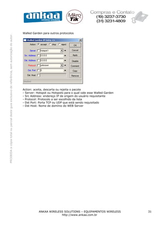 Walled Garden para outros protocolos
PROIBIDA a cópia total ou parcial deste guia exclusivo de referência, sem autorização do autor.




                                                                                                  Action: aceita, descarta ou rejeita o pacote
                                                                                                  - Server: Hotspot ou Hotspots para o qual vale esse Walled Garden
                                                                                                  - Src Address: endereço IP de origem do usuário requisitante
                                                                                                  - Protocol: Protocolo a ser escolhido da lista
                                                                                                  - Dst Port: Porta TCP ou UDP que está sendo requisitado
                                                                                                  - Dst Host: Nome de domínio do WEB Server




                                                                                                             ANKAA WIRELESS SOLUTIONS – EQUIPAMENTOS WIRELESS         31
                                                                                                                          http://www.ankaa.com.br
 