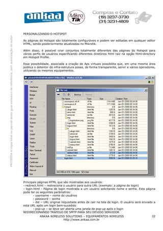 PERSONALIZANDO O HOTSPOT
PROIBIDA a cópia total ou parcial deste guia exclusivo de referência, sem autorização do autor.




                                                                                                  As páginas do Hotspot são totalmente configuráveis e podem ser editadas em qualquer editor
                                                                                                  HTML, sendo posteriormente atualizadas no Mikrotik.

                                                                                                  Além disso, é possível criar conjuntos totalmente diferentes das páginas do Hotspot para
                                                                                                  vários perfis de usuários especificando diferentes diretórios html raiz na opção html-directory
                                                                                                  em Hotspot Profile.

                                                                                                  Essa possibilidade, associada a criação de Aps virtuais possibilita que, em uma mesma área
                                                                                                  pública o detentor de infra-estrutura possa, de forma transparente, servir a vários operadores,
                                                                                                  utilizando os mesmos equipamentos.




                                                                                                  Principais páginas HTML que são mostradas aos usuários:
                                                                                                  - redirect.html – redireciona o usuário para outra URL (exemplo: a página de login)
                                                                                                  - login.html - Página de login mostrada a um usuário solicitando nome e senha. Esta página
                                                                                                  pode ter os seguintes parâmetros:
                                                                                                          - username – nome do usuários
                                                                                                          - password – senha
                                                                                                          - dst – URL original requisitada antes de cair na tela de login. O usuário será enviado a
                                                                                                  esta URL após um login bem-sucedido
                                                                                                          - pop-up – se deve ser aberta uma janela de pop-up após o login
                                                                                                  REDIRECIONANDO TRÁFEGO DE SMTP PARA SEU DEVIDO SERVIDOR
                                                                                                              ANKAA WIRELESS SOLUTIONS – EQUIPAMENTOS WIRELESS                                  32
                                                                                                                           http://www.ankaa.com.br
 