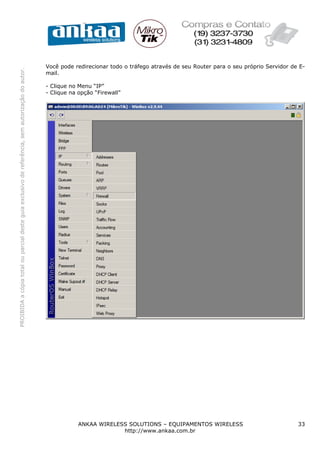 Você pode redirecionar todo o tráfego através de seu Router para o seu próprio Servidor de E-
PROIBIDA a cópia total ou parcial deste guia exclusivo de referência, sem autorização do autor.




                                                                                                  mail.

                                                                                                  - Clique no Menu “IP”
                                                                                                  - Clique na opção “Firewall”




                                                                                                              ANKAA WIRELESS SOLUTIONS – EQUIPAMENTOS WIRELESS                              33
                                                                                                                           http://www.ankaa.com.br
 