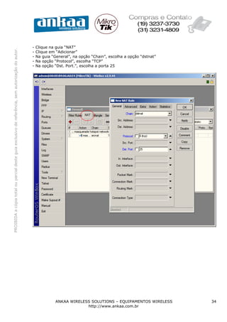 -   Clique na guia “NAT”
PROIBIDA a cópia total ou parcial deste guia exclusivo de referência, sem autorização do autor.




                                                                                                  -   Clique em “Adicionar”
                                                                                                  -   Na guia “General”, na opção “Chain”, escolha a opção “dstnat”
                                                                                                  -   Na opção “Protocol”, escolha “TCP”
                                                                                                  -   Na opção “Dst. Port.”, escolha a porta 25




                                                                                                                ANKAA WIRELESS SOLUTIONS – EQUIPAMENTOS WIRELESS      34
                                                                                                                             http://www.ankaa.com.br
 
