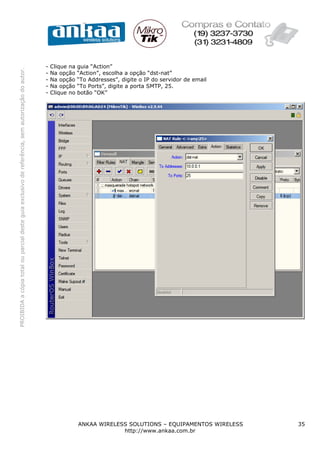 -   Clique na   guia “Action”
PROIBIDA a cópia total ou parcial deste guia exclusivo de referência, sem autorização do autor.




                                                                                                  -   Na opção    “Action”, escolha a opção “dst-nat”
                                                                                                  -   Na opção    “To Addresses”, digite o IP do servidor de email
                                                                                                  -   Na opção    “To Ports”, digite a porta SMTP, 25.
                                                                                                  -   Clique no   botão “OK”




                                                                                                                  ANKAA WIRELESS SOLUTIONS – EQUIPAMENTOS WIRELESS   35
                                                                                                                               http://www.ankaa.com.br
 