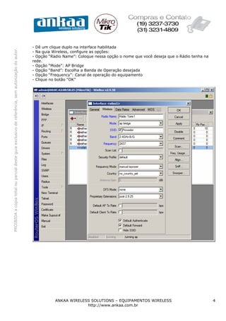 - Dê um clique duplo na interface habilitada
PROIBIDA a cópia total ou parcial deste guia exclusivo de referência, sem autorização do autor.




                                                                                                  - Na guia Wireless, configure as opções:
                                                                                                  - Opção “Radio Name”: Coloque nessa opção o nome que você deseja que o Rádio tenha na
                                                                                                  rede.
                                                                                                  - Opção “Mode”: AP Bridge
                                                                                                  - Opção “Band”: Escolha a Banda de Operação desejada
                                                                                                  - Opção “Frequency”: Canal de operação do equipamento
                                                                                                  - Clique no botão “OK”




                                                                                                             ANKAA WIRELESS SOLUTIONS – EQUIPAMENTOS WIRELESS                             4
                                                                                                                          http://www.ankaa.com.br
 