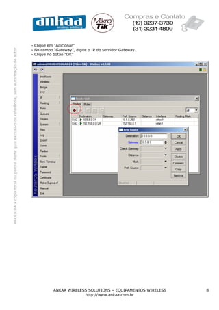 - Clique em “Adicionar”
PROIBIDA a cópia total ou parcial deste guia exclusivo de referência, sem autorização do autor.




                                                                                                  - No campo “Gateway”, digite o IP do servidor Gateway.
                                                                                                  - Clique no botão “OK”




                                                                                                             ANKAA WIRELESS SOLUTIONS – EQUIPAMENTOS WIRELESS   8
                                                                                                                          http://www.ankaa.com.br
 