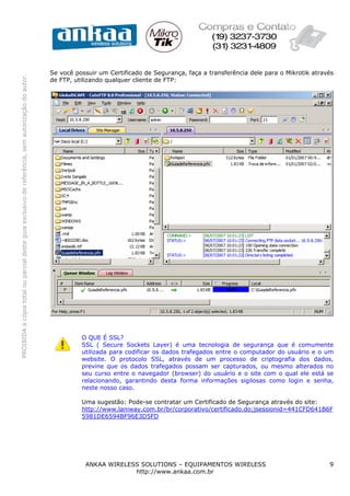 Se você possuir um Certificado de Segurança, faça a transferência dele para o Mikrotik através
PROIBIDA a cópia total ou parcial deste guia exclusivo de referência, sem autorização do autor.




                                                                                                  de FTP, utilizando qualquer cliente de FTP:




                                                                                                            O QUE É SSL?
                                                                                                            SSL ( Secure Sockets Layer) é uma tecnologia de segurança que é comumente
                                                                                                            utilizada para codificar os dados trafegados entre o computador do usuário e o um
                                                                                                            website. O protocolo SSL, através de um processo de criptografia dos dados,
                                                                                                            previne que os dados trafegados possam ser capturados, ou mesmo alterados no
                                                                                                            seu curso entre o navegador (browser) do usuário e o site com o qual ele está se
                                                                                                            relacionando, garantindo desta forma informações sigilosas como login e senha,
                                                                                                            neste nosso caso.

                                                                                                            Uma sugestão: Pode-se contratar um Certificado de Segurança através do site:
                                                                                                            http://www.laniway.com.br/br/corporativo/certificado.do;jsessionid=441CFD641B6F
                                                                                                            5981DE6594BF96E3D5FD




                                                                                                             ANKAA WIRELESS SOLUTIONS – EQUIPAMENTOS WIRELESS                                 9
                                                                                                                          http://www.ankaa.com.br
 