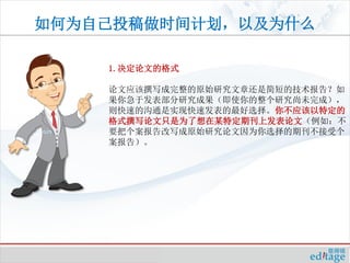 如何为自己投稿做时间计划，以及为什么

    1.决定论文的格式

    论文应该撰写成完整的原始研究文章还是简短的技术报告？如
    果你急于发表部分研究成果（即使你的整个研究尚未完成），
    则快速的沟通是实现快速发表的最好选择。你不应该以特定的
    格式撰写论文只是为了想在某特定期刊上发表论文（例如：不
    要把个案报告改写成原始研究论文因为你选择的期刊不接受个
    案报告）。
 