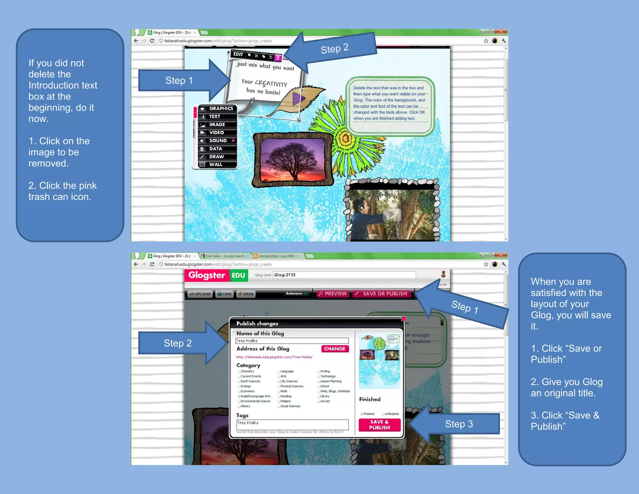 If you did not
delete the
Introduction text   Step 1
box at the
beginning, do it
now.

1. Click on the
image to be
removed.

2. Click the pink
trash can icon.




                                      When you are
                                      satisfied with the
                                      layout of your
                                      Glog, you will save
                                      it.
                    Step 2
                                      1. Click “Save or
                                      Publish”

                                      2. Give you Glog
                                      an original title.

                                      3. Click “Save &
                             Step 3   Publish”
 