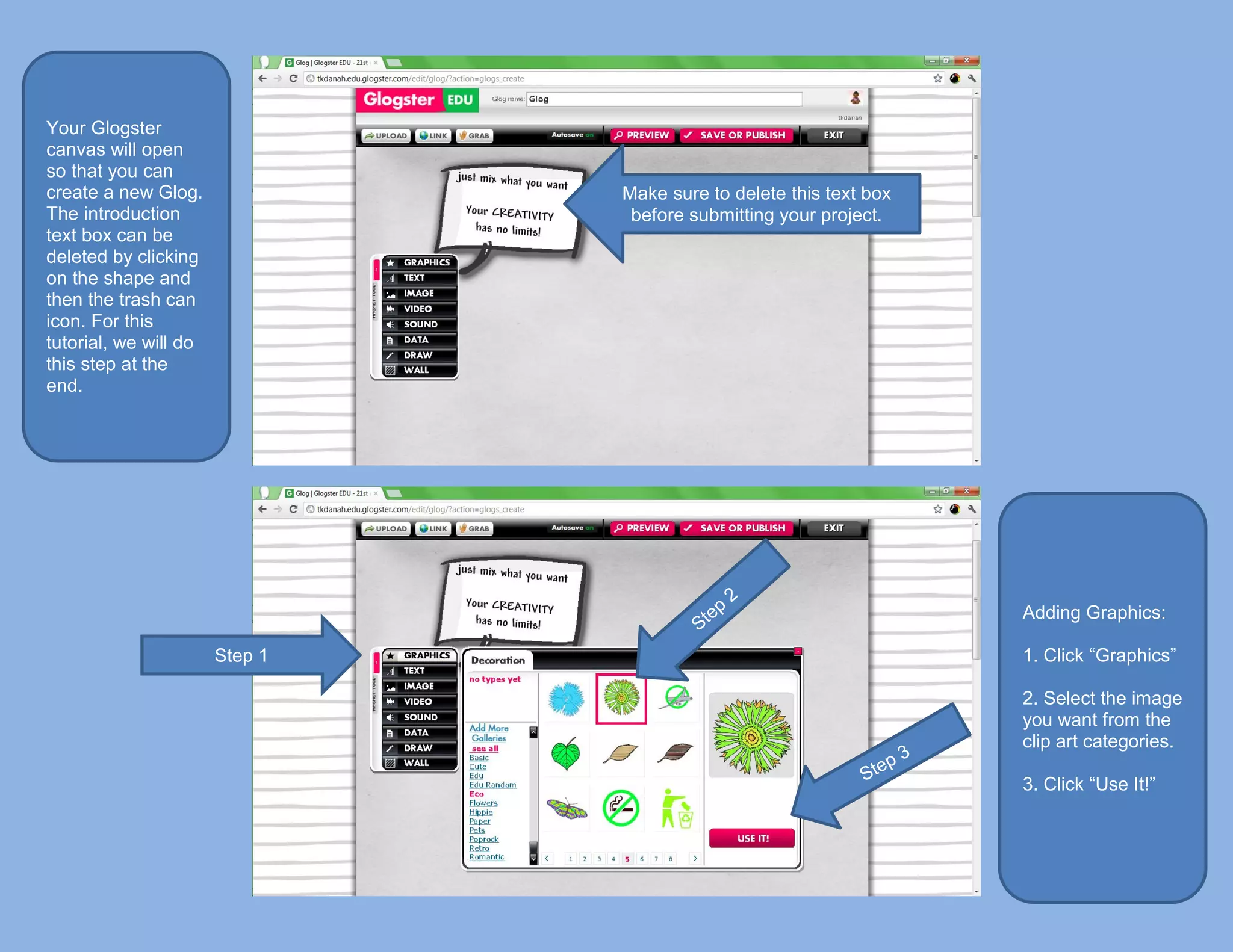Your Glogster
canvas will open
so that you can
create a new Glog.              Make sure to delete this text box
The introduction                 before submitting your project.
text box can be
deleted by clicking
on the shape and
then the trash can
icon. For this
tutorial, we will do
this step at the
end.




                                                                    Adding Graphics:

                       Step 1                                       1. Click “Graphics”

                                                                    2. Select the image
                                                                    you want from the
                                                                    clip art categories.

                                                                    3. Click “Use It!”
 
