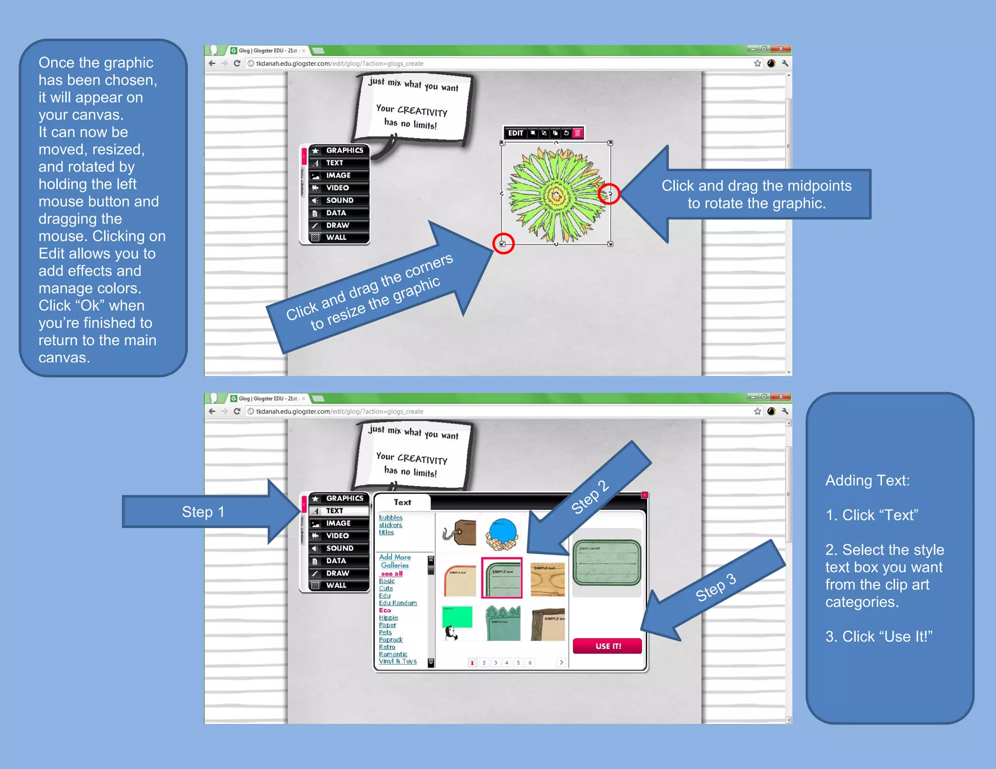 Once the graphic
has been chosen,
it will appear on
your canvas.
It can now be
moved, resized,
and rotated by
holding the left              Click and drag the midpoints
mouse button and                  to rotate the graphic.
dragging the
mouse. Clicking on
Edit allows you to
add effects and
manage colors.
Click “Ok” when
you’re finished to
return to the main
canvas.




                                                      Adding Text:

                     Step 1                           1. Click “Text”

                                                      2. Select the style
                                                      text box you want
                                                      from the clip art
                                                      categories.

                                                      3. Click “Use It!”
 