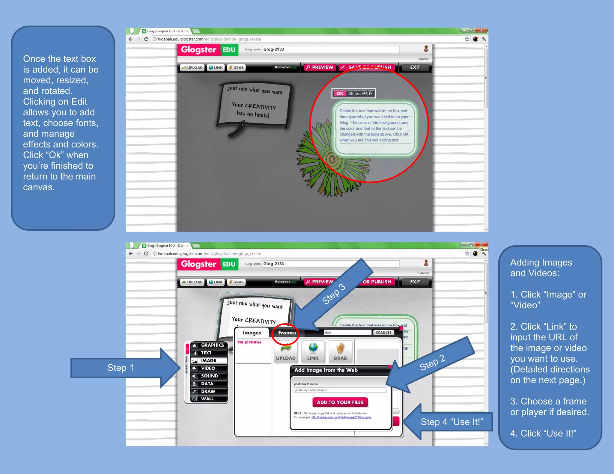 Once the text box
is added, it can be
moved, resized,
and rotated.
Clicking on Edit
allows you to add
text, choose fonts,
and manage
effects and colors.
Click “Ok” when
you’re finished to
return to the main
canvas.




                                                  Adding Images
                                                  and Videos:

                                                  1. Click “Image” or
                                                  “Video”

                                                  2. Click “Link” to
                                                  input the URL of
                                                  the image or video
                                                  you want to use.
                      Step 1                      (Detailed directions
                                                  on the next page.)

                                                  3. Choose a frame
                                                  or player if desired.
                               Step 4 “Use It!”
                                                  4. Click “Use It!”
 