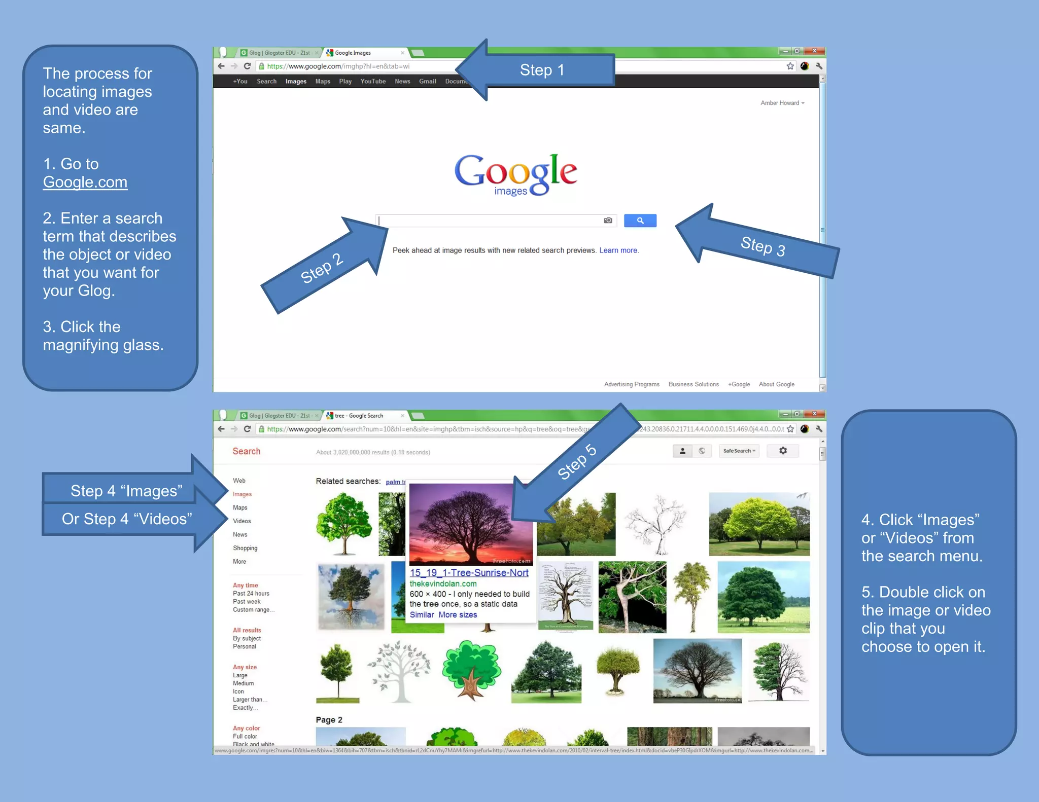 The process for        Step 1
locating images
and video are
same.

1. Go to
Google.com

2. Enter a search
term that describes
the object or video
that you want for
your Glog.

3. Click the
magnifying glass.




   Step 4 “Images”
  Or Step 4 “Videos”            4. Click “Images”
                                or “Videos” from
                                the search menu.

                                5. Double click on
                                the image or video
                                clip that you
                                choose to open it.
 