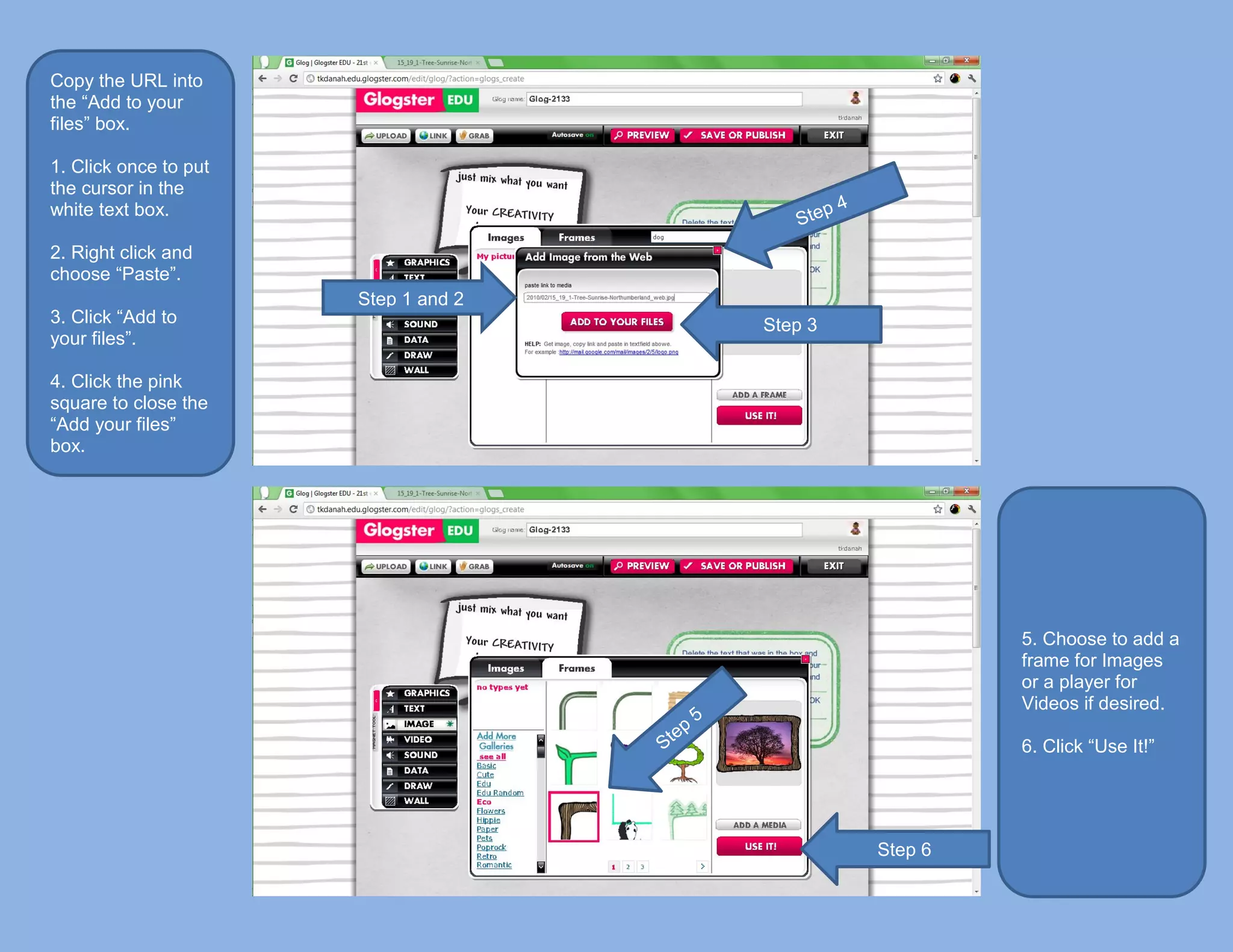 Copy the URL into
the “Add to your
files” box.

1. Click once to put
the cursor in the
white text box.

2. Right click and
choose “Paste”.
                       Step 1 and 2
3. Click “Add to                      Step 3
your files”.

4. Click the pink
square to close the
“Add your files”
box.




                                                        5. Choose to add a
                                                        frame for Images
                                                        or a player for
                                                        Videos if desired.

                                                        6. Click “Use It!”




                                               Step 6
 