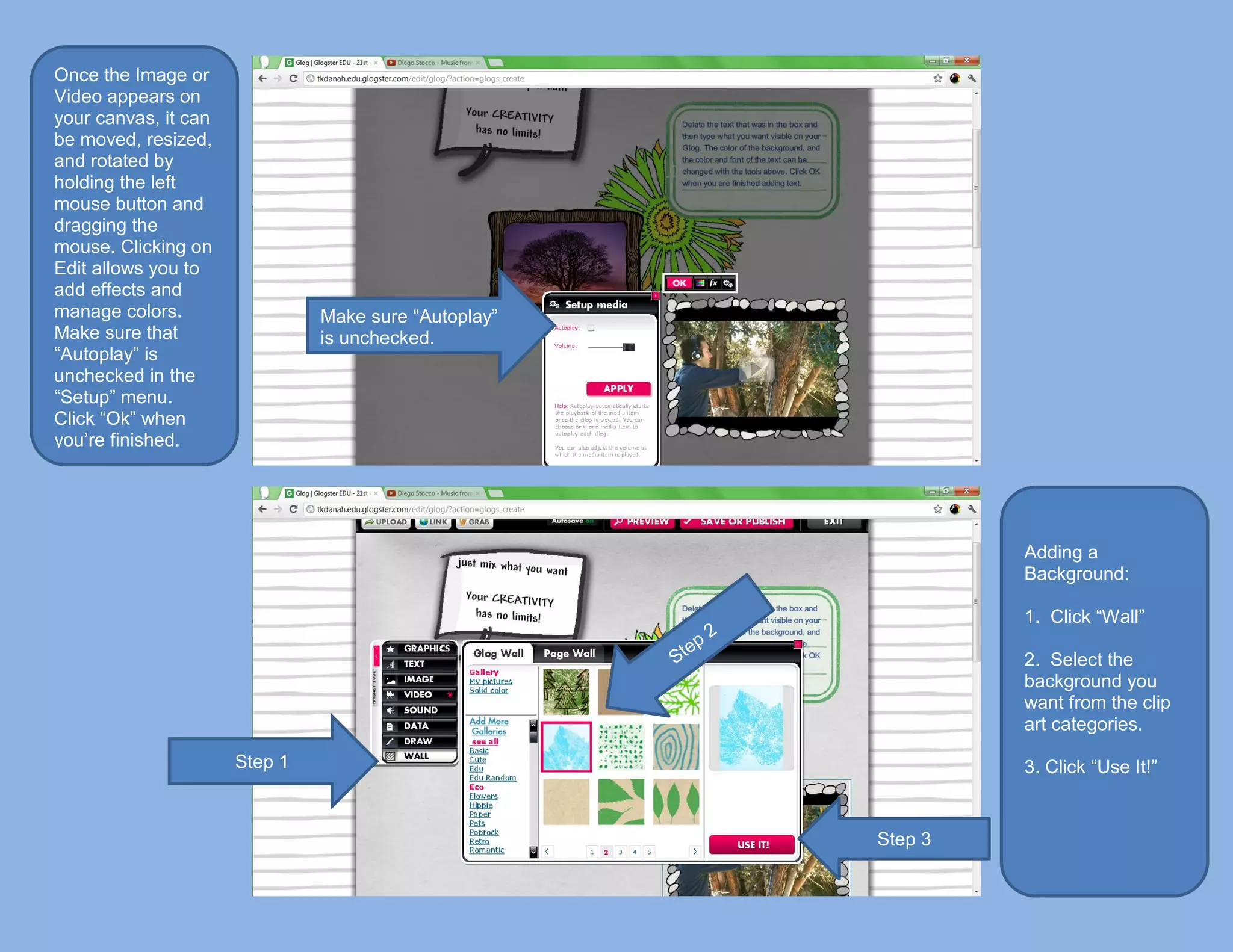 Once the Image or
Video appears on
your canvas, it can
be moved, resized,
and rotated by
holding the left
mouse button and
dragging the
mouse. Clicking on
Edit allows you to
add effects and
manage colors.                 Make sure “Autoplay”
Make sure that                 is unchecked.
“Autoplay” is
unchecked in the
“Setup” menu.
Click “Ok” when
you’re finished.




                                                               Adding a
                                                               Background:

                                                               1. Click “Wall”

                                                               2. Select the
                                                               background you
                                                               want from the clip
                                                               art categories.

                      Step 1                                   3. Click “Use It!”


                                                      Step 3
 