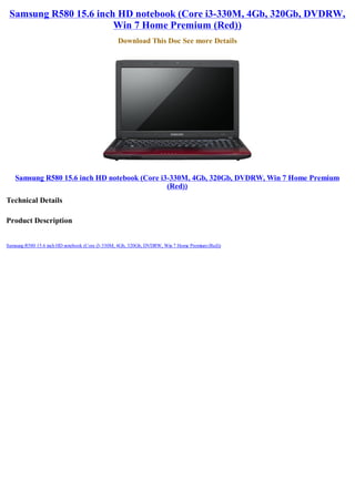 Samsung R580 15.6 inch HD notebook (Core i3-330M, 4Gb, 320Gb, DVDRW,
                       Win 7 Home Premium (Red))
                                                Download This Doc See more Details




   Samsung R580 15.6 inch HD notebook (Core i3-330M, 4Gb, 320Gb, DVDRW, Win 7 Home Premium
                                              (Red))
Technical Details

Product Description


Samsung R580 15.6 inch HD notebook (Core i3-330M, 4Gb, 320Gb, DVDRW, Win 7 Home Premium (Red))
 