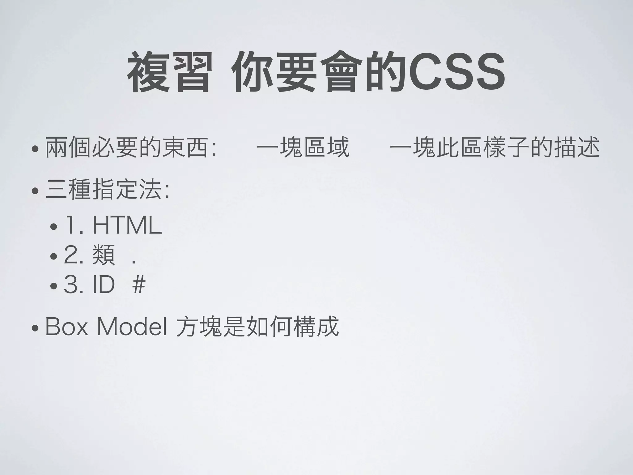 複習 你要會的CSS
• 兩個必要的東西： 一塊區域 一塊此區樣子的描述
• 三種指定法：
• 1. HTML
• 2. 類 .
• 3. ID #
• Box Model 方塊是如何構成
 