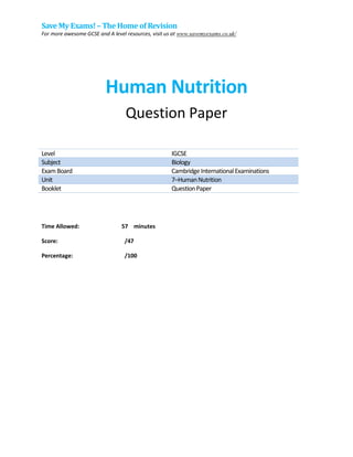 Save My Exams!– The Home of Revision
For more awesome GCSE and A level resources, visit us at www.savemyexams.co.uk/
Human Nutrition
Question Paper
Level IGCSE
Subject Biology
ExamBoard CambridgeInternationalExaminations
Unit 7–HumanNutrition
Booklet QuestionPaper
Time Allowed: 57 minutes
Score: /47
Percentage: /100
 