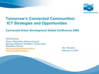 Tomorrow’s Connected Communities:
ICT Strategies and Opportunities
Connected Urban Development Global Conference 2008

Bill Hutchison
Chair, i-Waterfront Advisory Council
Executive Director, Intelligent Communities
Waterfront Toronto
bhutchison@waterfrontoronto.ca                San Francisco
www.waterfrontoronto.ca                       February 21 2008