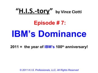“H.I.S.-tory” by Vince Ciotti
© 2011 H.I.S. Professionals, LLC, All Rights Reserved
Episode # 7:
IBM’s Dominance
2011 = the year of IBM’s 100th
anniversary!
 