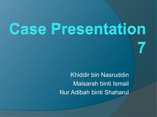 Case Presentation 7 Khiddir bin Nasruddin Maisarah binti Ismail Nur Adibah binti Shaharul 
