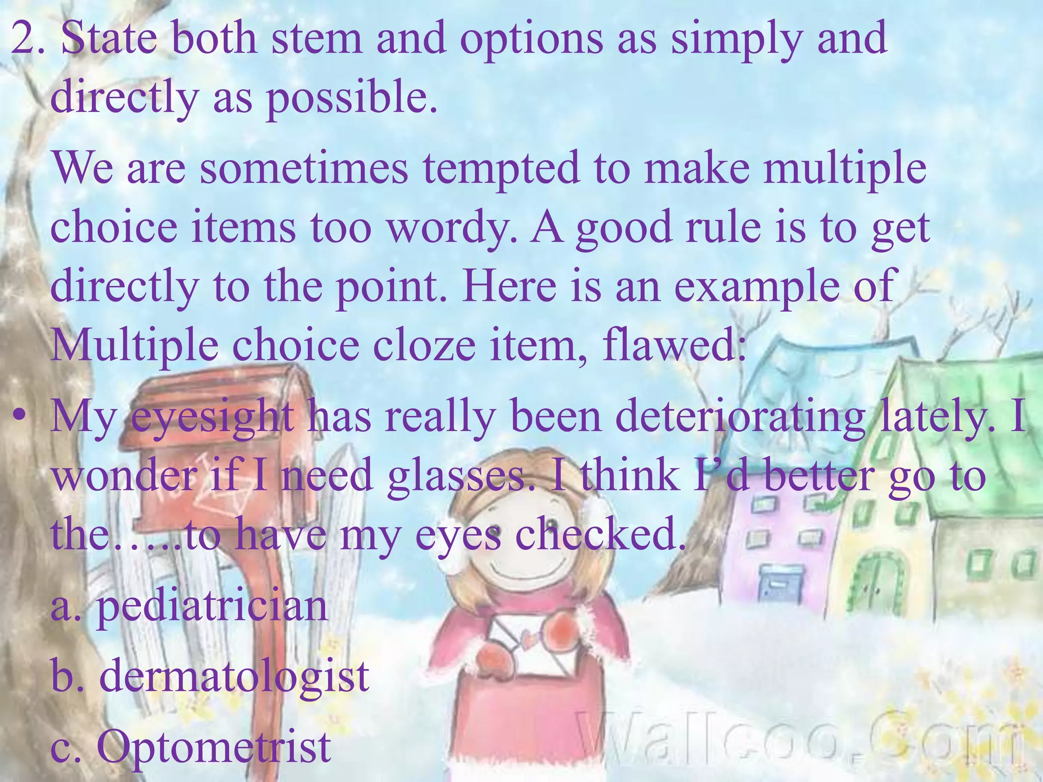 2. State both stem and options as simply and
directly as possible.
We are sometimes tempted to make multiple
choice items too wordy. A good rule is to get
directly to the point. Here is an example of
Multiple choice cloze item, flawed:
• My eyesight has really been deteriorating lately. I
wonder if I need glasses. I think I’d better go to
the…..to have my eyes checked.
a. pediatrician
b. dermatologist
c. Optometrist
 