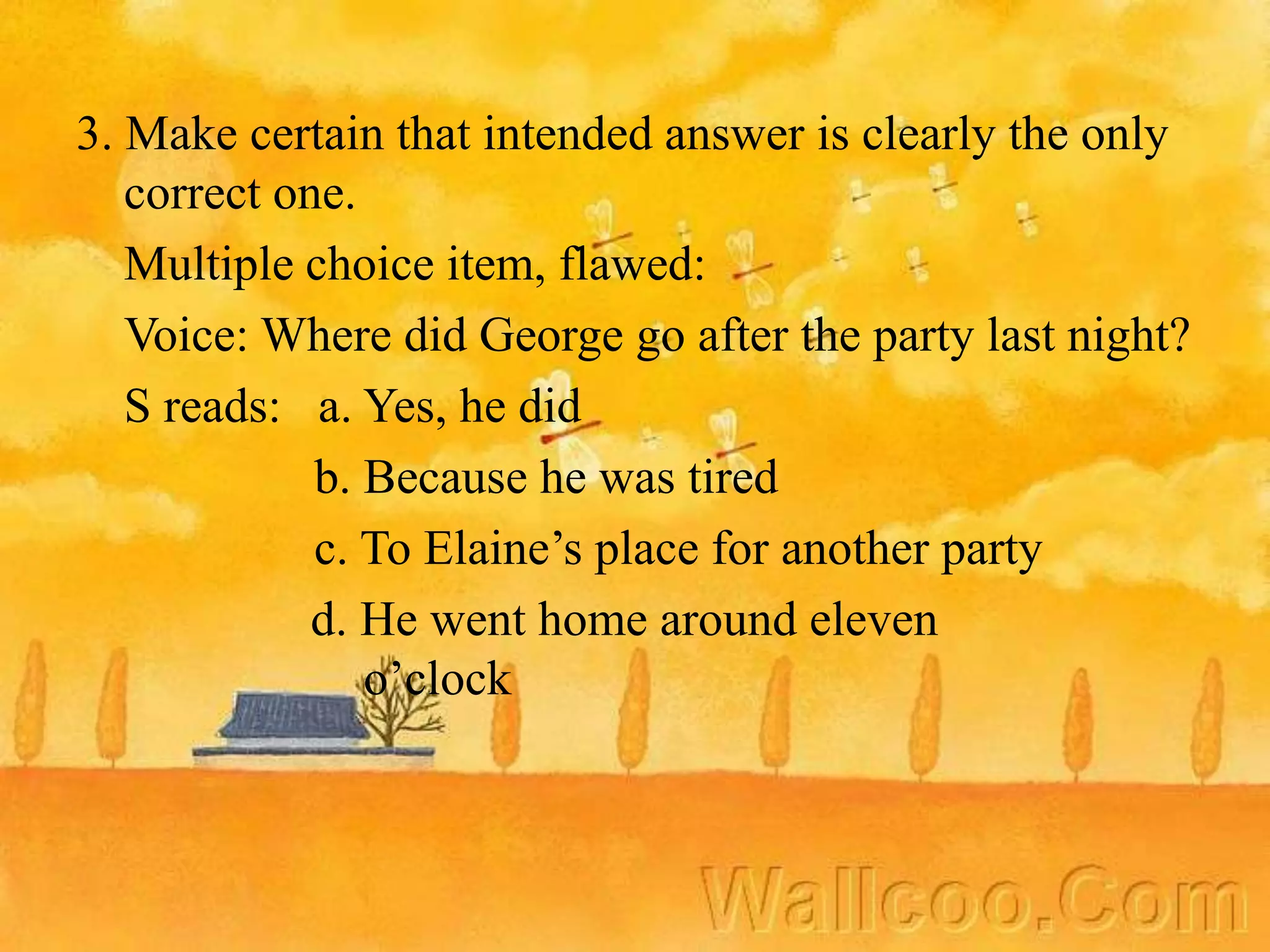 3. Make certain that intended answer is clearly the only
correct one.
Multiple choice item, flawed:
Voice: Where did George go after the party last night?
S reads: a. Yes, he did
b. Because he was tired
c. To Elaine’s place for another party
d. He went home around eleven
o’clock
 