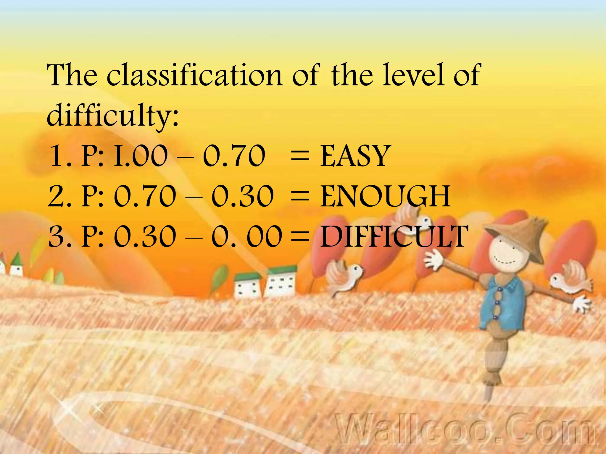 The classification of the level of
difficulty:
1. P: I.00 – 0.70 = EASY
2. P: 0.70 – 0.30 = ENOUGH
3. P: 0.30 – 0. 00 = DIFFICULT
 