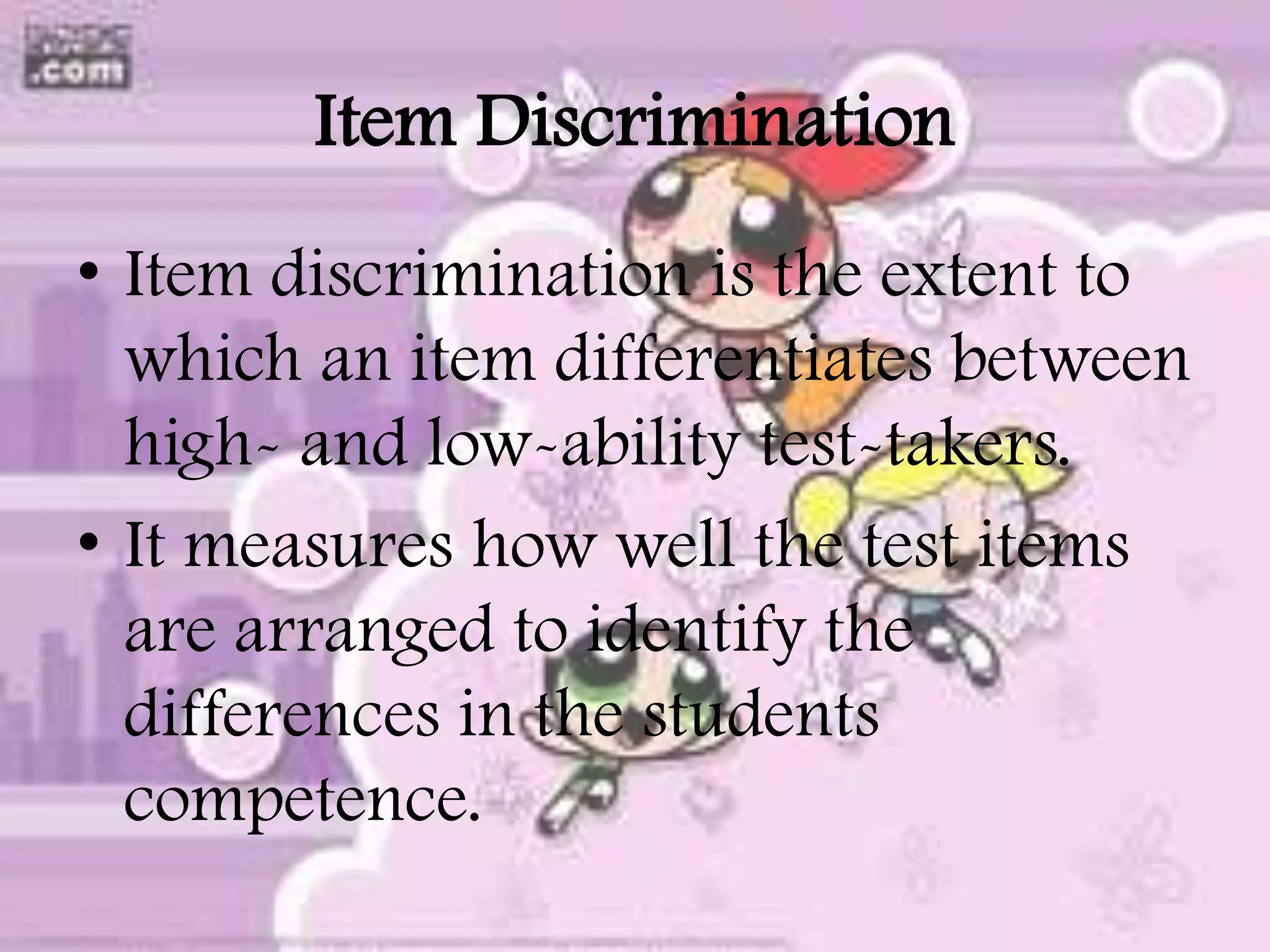 Item Discrimination
• Item discrimination is the extent to
which an item differentiates between
high- and low-ability test-takers.
• It measures how well the test items
are arranged to identify the
differences in the students
competence.
 