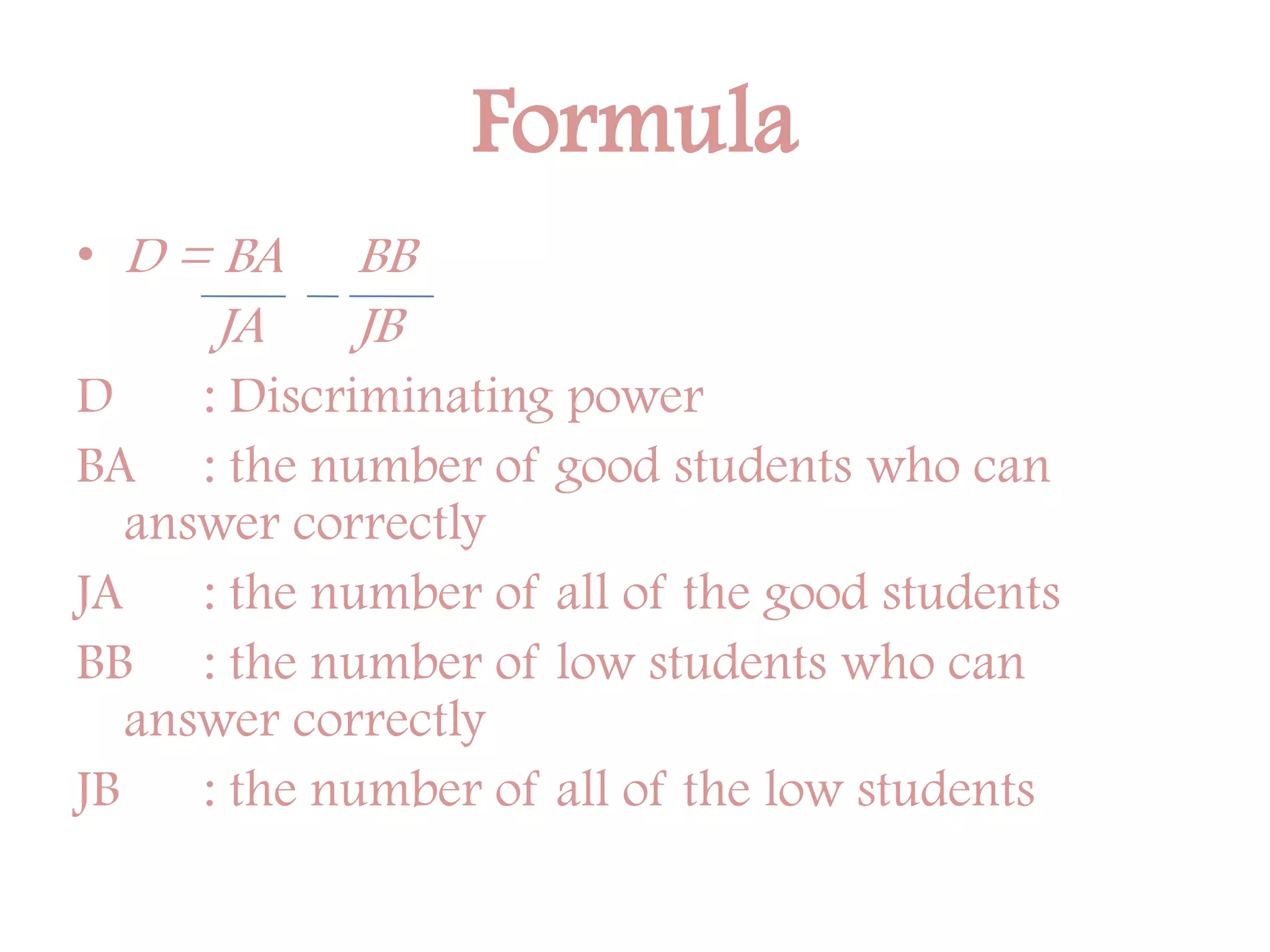 Formula
• D = BA BB
JA JB
D : Discriminating power
BA : the number of good students who can
answer correctly
JA : the number of all of the good students
BB : the number of low students who can
answer correctly
JB : the number of all of the low students
 