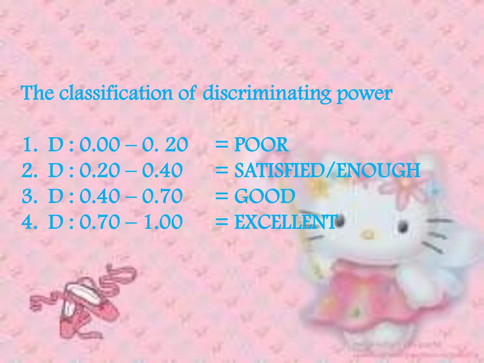 The classification of discriminating power
1. D : 0.00 – 0. 20 = POOR
2. D : 0.20 – 0.40 = SATISFIED/ENOUGH
3. D : 0.40 – 0.70 = GOOD
4. D : 0.70 – 1.00 = EXCELLENT
 