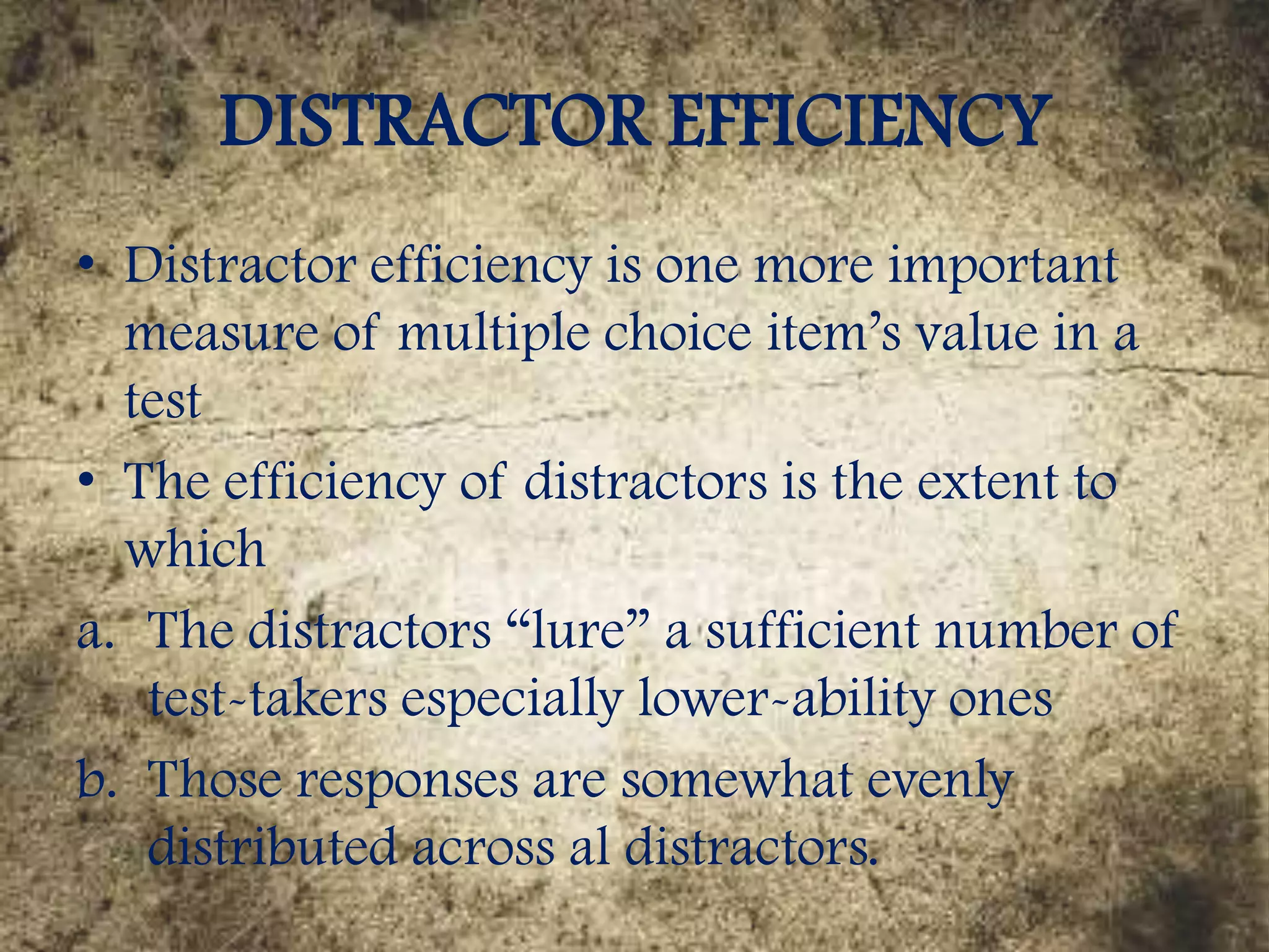 DISTRACTOR EFFICIENCY
• Distractor efficiency is one more important
measure of multiple choice item’s value in a
test
• The efficiency of distractors is the extent to
which
a. The distractors “lure” a sufficient number of
test-takers especially lower-ability ones
b. Those responses are somewhat evenly
distributed across al distractors.
 