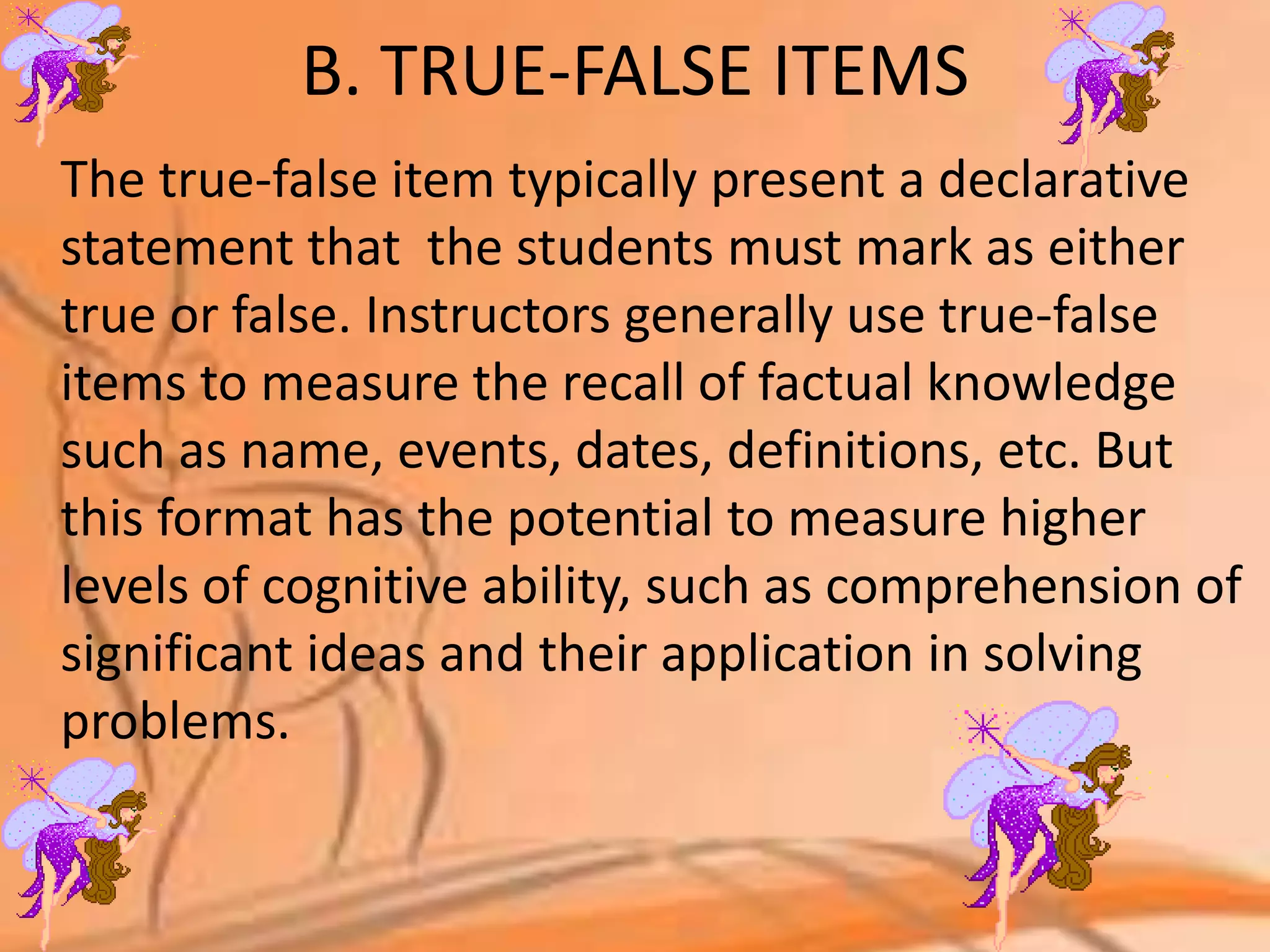 B. TRUE-FALSE ITEMS
The true-false item typically present a declarative
statement that the students must mark as either
true or false. Instructors generally use true-false
items to measure the recall of factual knowledge
such as name, events, dates, definitions, etc. But
this format has the potential to measure higher
levels of cognitive ability, such as comprehension of
significant ideas and their application in solving
problems.
 
