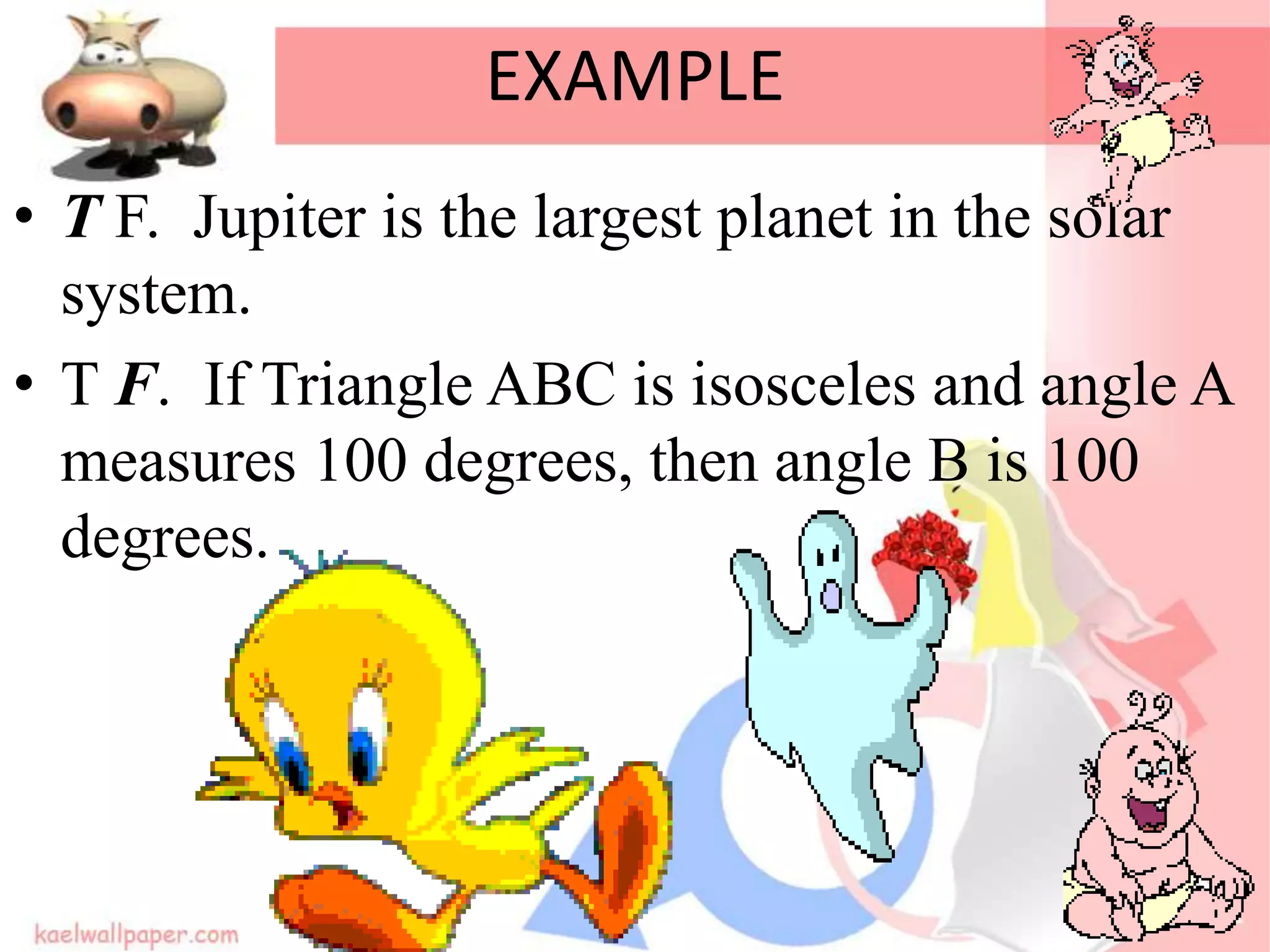 EXAMPLE
• T F. Jupiter is the largest planet in the solar
system.
• T F. If Triangle ABC is isosceles and angle A
measures 100 degrees, then angle B is 100
degrees.
 