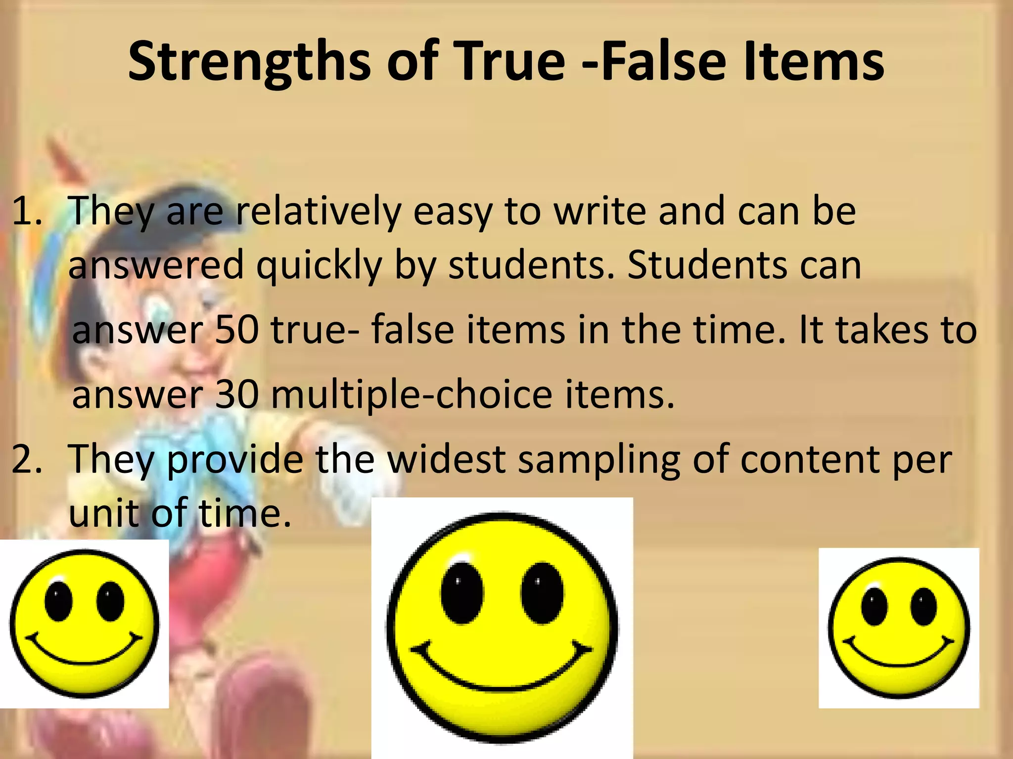Strengths of True -False Items
1. They are relatively easy to write and can be
answered quickly by students. Students can
answer 50 true- false items in the time. It takes to
answer 30 multiple-choice items.
2. They provide the widest sampling of content per
unit of time.
 