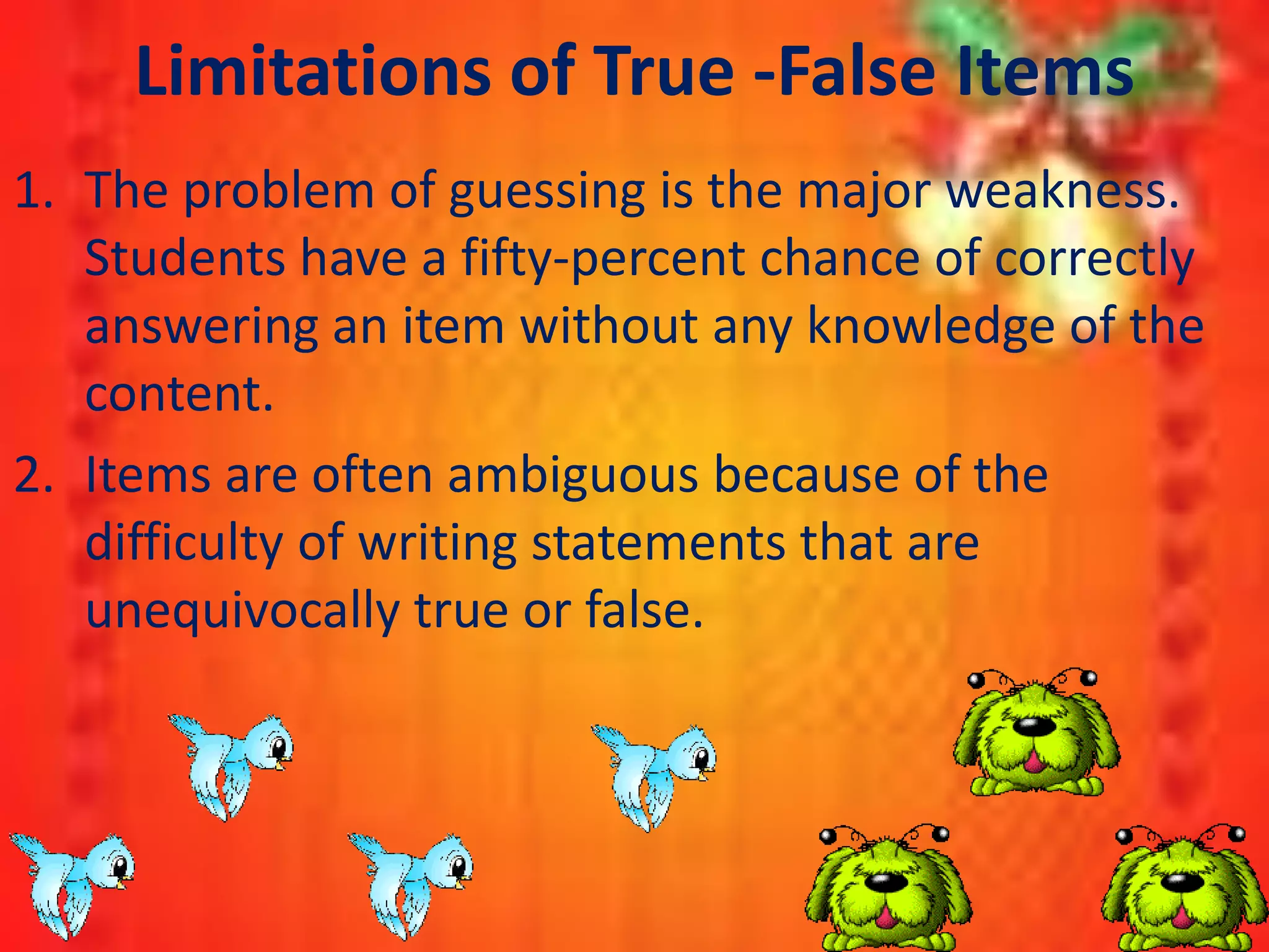 Limitations of True -False Items
1. The problem of guessing is the major weakness.
Students have a fifty-percent chance of correctly
answering an item without any knowledge of the
content.
2. Items are often ambiguous because of the
difficulty of writing statements that are
unequivocally true or false.
 