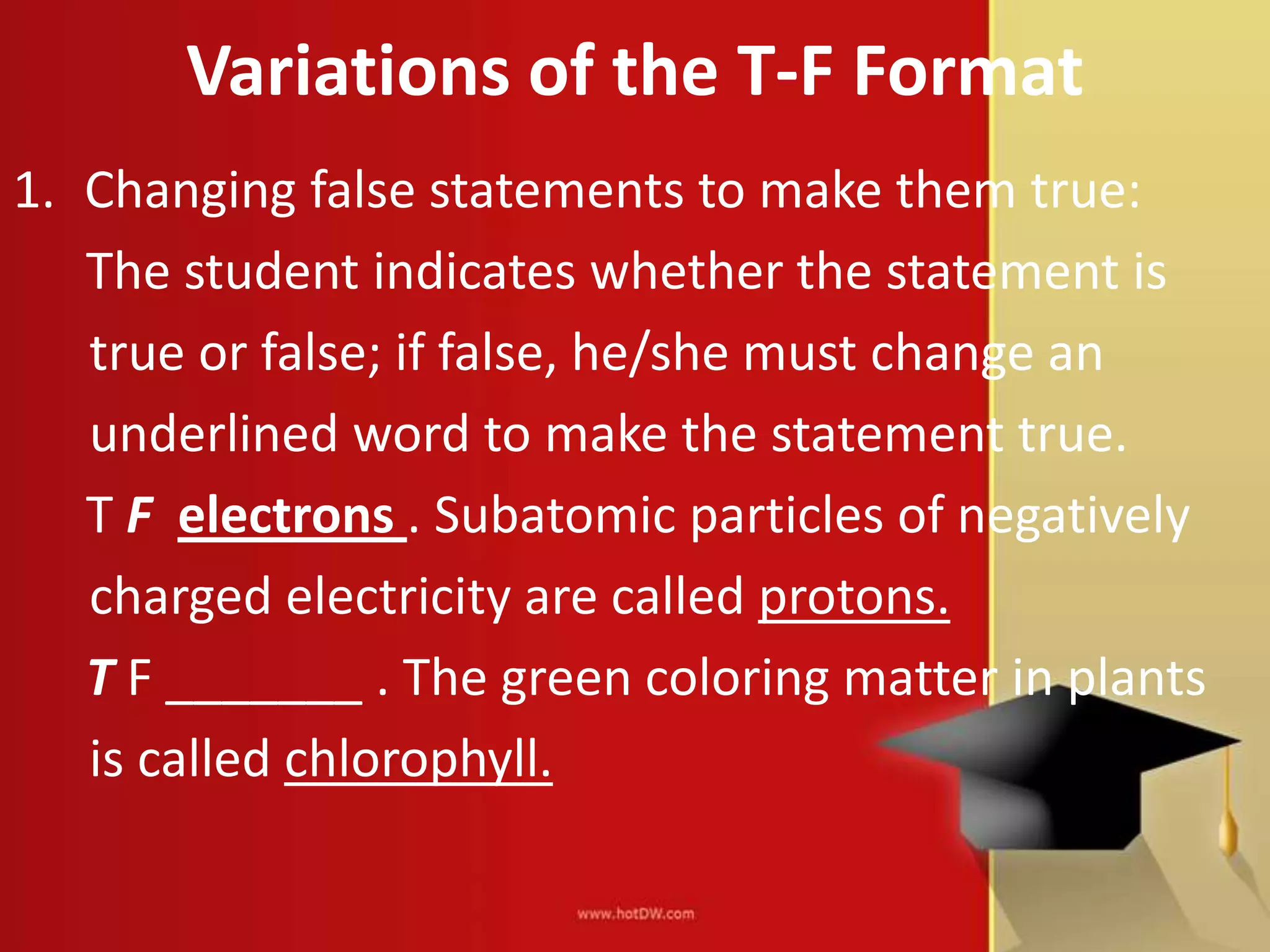 Variations of the T-F Format
1. Changing false statements to make them true:
The student indicates whether the statement is
true or false; if false, he/she must change an
underlined word to make the statement true.
T F electrons . Subatomic particles of negatively
charged electricity are called protons.
T F _______ . The green coloring matter in plants
is called chlorophyll.
 