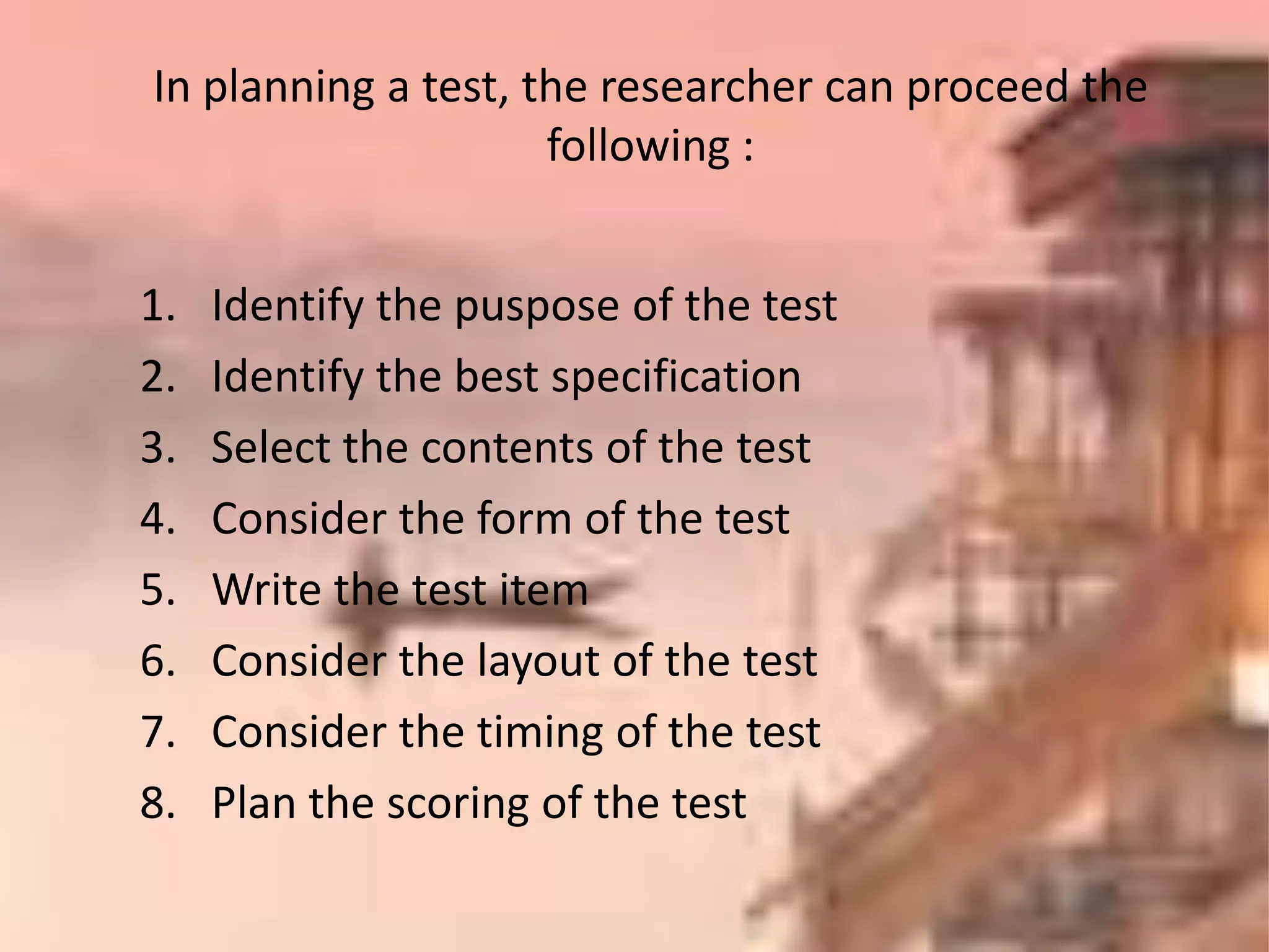 1. Identify the puspose of the test
2. Identify the best specification
3. Select the contents of the test
4. Consider the form of the test
5. Write the test item
6. Consider the layout of the test
7. Consider the timing of the test
8. Plan the scoring of the test
In planning a test, the researcher can proceed the
following :
 